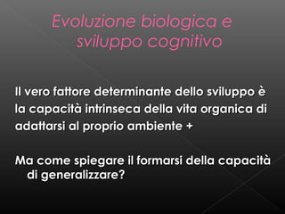 Evoluzione biologica e
sviluppo cognitivo
Il vero fattore determinante dello sviluppo è
la capacità intrinseca della vita organica di
adattarsi al proprio ambiente +
Ma come spiegare il formarsi della capacità
di generalizzare?

 