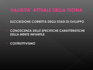 VALIDITA’ ATTUALE DELLA TEORIA


SUCCESSIONE CORRETTA DEGLI STADI DI SVILUPPO



CONOSCENZA DELLE SPECIFICHE CARATTERISTICHE
DELLA MENTE INFANTILE



COSTRUTTIVISMO

 