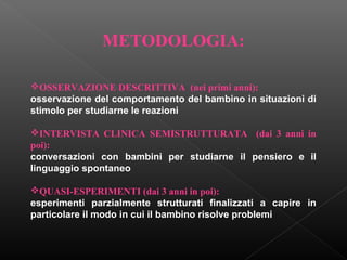 METODOLOGIA:
OSSERVAZIONE DESCRITTIVA (nei primi anni):
osservazione del comportamento del bambino in situazioni di
stimolo per studiarne le reazioni
INTERVISTA CLINICA SEMISTRUTTURATA (dai 3 anni in
poi):
conversazioni con bambini per studiarne il pensiero e il
linguaggio spontaneo
QUASI-ESPERIMENTI (dai 3 anni in poi):
esperimenti parzialmente strutturati finalizzati a capire in
particolare il modo in cui il bambino risolve problemi

 