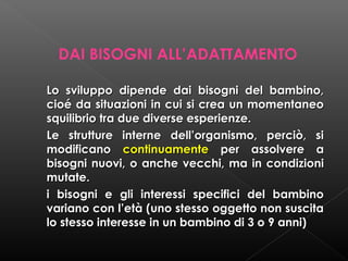 DAI BISOGNI ALL’ADATTAMENTO
Lo sviluppo dipende dai bisogni del bambino,
cioé da situazioni in cui si crea un momentaneo
squilibrio tra due diverse esperienze.
Le strutture interne dell’organismo, perciò, si
modificano continuamente per assolvere a
bisogni nuovi, o anche vecchi, ma in condizioni
mutate.
i bisogni e gli interessi specifici del bambino
variano con l’età (uno stesso oggetto non suscita
lo stesso interesse in un bambino di 3 o 9 anni)

 