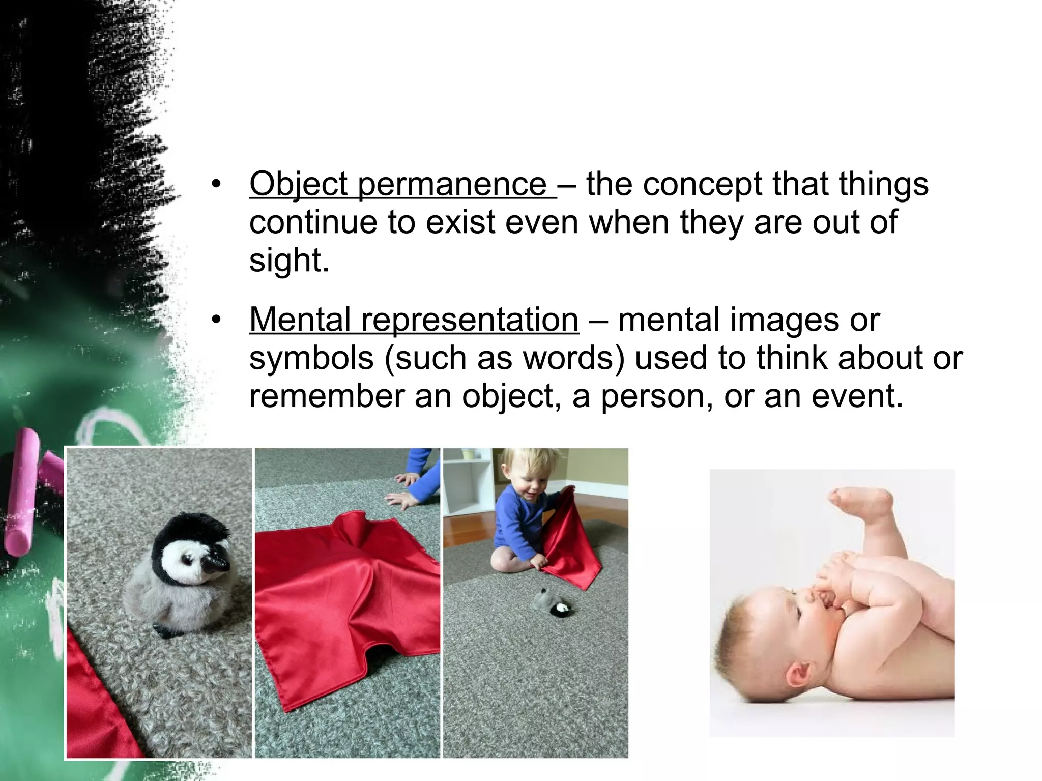 • Object permanence – the concept that things
continue to exist even when they are out of
sight.
• Mental representation – mental images or
symbols (such as words) used to think about or
remember an object, a person, or an event.

 