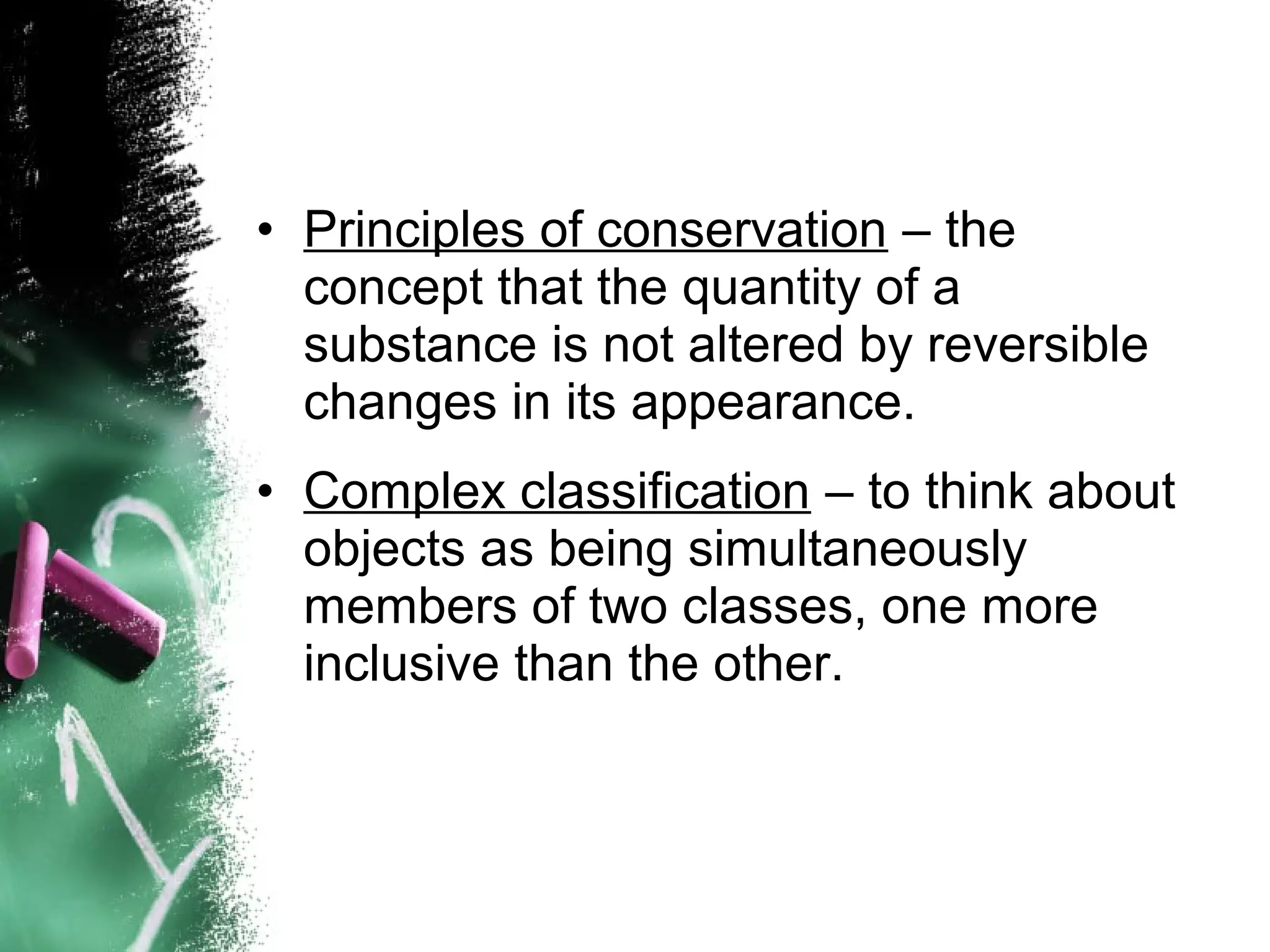 • Principles of conservation – the
concept that the quantity of a
substance is not altered by reversible
changes in its appearance.
• Complex classification – to think about
objects as being simultaneously
members of two classes, one more
inclusive than the other.

 