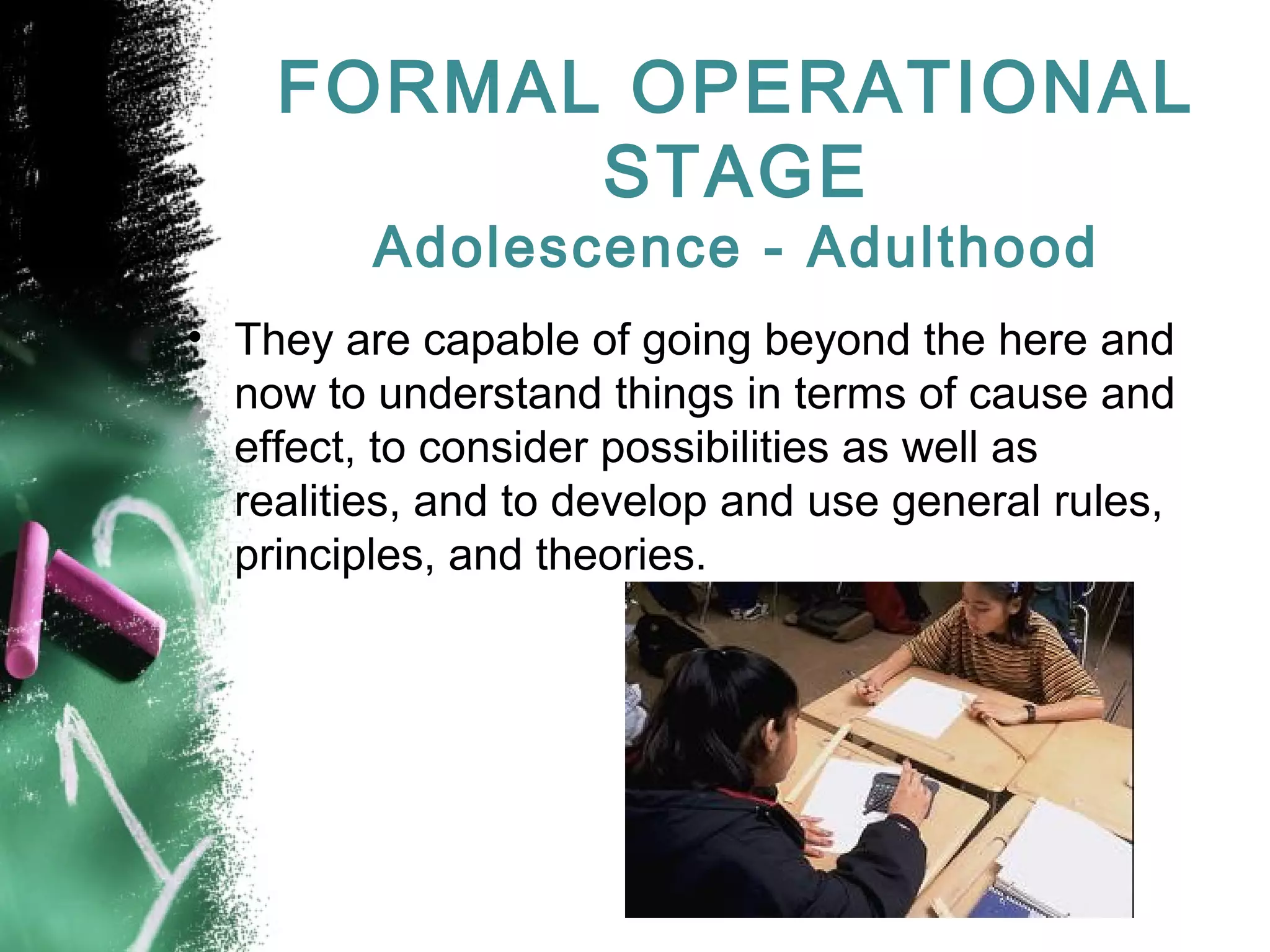 FORMAL OPERATIONAL
STAGE
Adolescence - Adulthood

• They are capable of going beyond the here and
now to understand things in terms of cause and
effect, to consider possibilities as well as
realities, and to develop and use general rules,
principles, and theories.

 