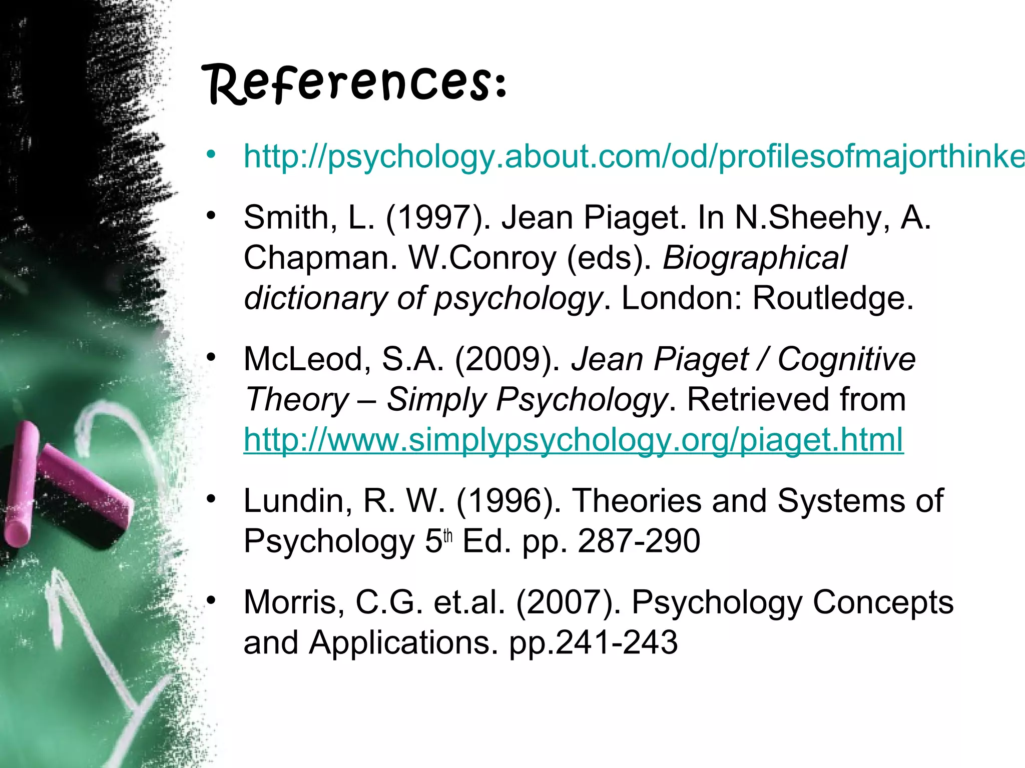 References:

• http://psychology.about.com/od/profilesofmajorthinke
• Smith, L. (1997). Jean Piaget. In N.Sheehy, A.
Chapman. W.Conroy (eds). Biographical
dictionary of psychology. London: Routledge.
• McLeod, S.A. (2009). Jean Piaget / Cognitive
Theory – Simply Psychology. Retrieved from
http://www.simplypsychology.org/piaget.html
• Lundin, R. W. (1996). Theories and Systems of
Psychology 5th Ed. pp. 287-290
• Morris, C.G. et.al. (2007). Psychology Concepts
and Applications. pp.241-243

 