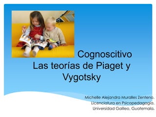 Desarrollo Cognoscitivo 
Las teorías de Piaget y 
Vygotsky 
Michelle Alejandra Muralles Zenteno. 
Licenciatura en Psicopedagogia. 
Universidad Galileo, Guatemala. 
 