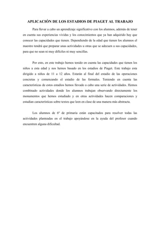APLICACIÓN DE LOS ESTADIOS DE PIAGET AL TRABAJO 
Para llevar a cabo un aprendizaje significativo con los alumnos, además de tener 
en cuenta sus experiencias vividas y los conocimientos que ya han adquirido hay que 
conocer las capacidades que tienen. Dependiendo de la edad que tienen los alumnos el 
maestro tendrá que preparar unas actividades u otras que se adecuen a sus capacidades, 
para que no sean ni muy difíciles ni muy sencillas. 
Por esto, en este trabajo hemos tenido en cuenta las capacidades que tienen los 
niños a esta edad y nos hemos basado en los estadios de Piaget. Este trabajo esta 
dirigido a niños de 11 a 12 años. Estarán al final del estadio de las operaciones 
concretas y comenzando el estadio de las formales. Teniendo en cuenta las 
características de estos estadios hemos llevado a cabo una serie de actividades. Hemos 
combinado actividades donde los alumnos trabajan observando directamente los 
monumentos que hemos estudiado y en otras actividades hacen comparaciones y 
estudian características sobre textos que leen en clase de una manera más abstracta. 
Los alumnos de 6º de primaria están capacitados para resolver todas las 
actividades planteadas en el trabajo apoyándose en la ayuda del profesor cuando 
encuentren alguna dificultad. 
