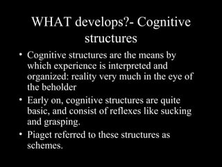 WHAT develops?- Cognitive
structures
• Cognitive structures are the means by
which experience is interpreted and
organized: reality very much in the eye of
the beholder
• Early on, cognitive structures are quite
basic, and consist of reflexes like sucking
and grasping.
• Piaget referred to these structures as
schemes.
 