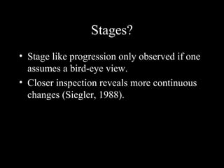 Stages?
• Stage like progression only observed if one
assumes a bird-eye view.
• Closer inspection reveals more continuous
changes (Siegler, 1988).
 