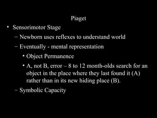 Piaget
• Sensorimotor Stage
– Newborn uses reflexes to understand world
– Eventually - mental representation
• Object Permanence
• A, not B, error – 8 to 12 month-olds search for an
object in the place where they last found it (A)
rather than in its new hiding place (B).
– Symbolic Capacity
 