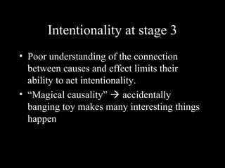 Intentionality at stage 3
• Poor understanding of the connection
between causes and effect limits their
ability to act intentionality.
• “Magical causality”  accidentally
banging toy makes many interesting things
happen
 