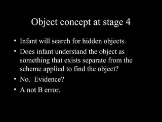 Object concept at stage 4
• Infant will search for hidden objects.
• Does infant understand the object as
something that exists separate from the
scheme applied to find the object?
• No. Evidence?
• A not B error.
 