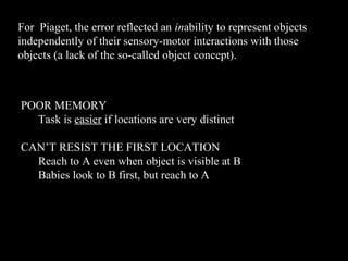 For Piaget, the error reflected an inability to represent objects
independently of their sensory-motor interactions with those
objects (a lack of the so-called object concept).
POOR MEMORY
Task is easier if locations are very distinct
CAN’T RESIST THE FIRST LOCATION
Reach to A even when object is visible at B
Babies look to B first, but reach to A
 