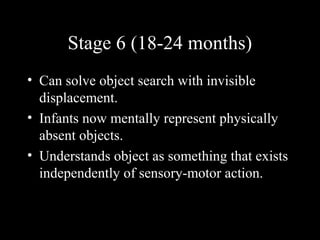 Stage 6 (18-24 months)
• Can solve object search with invisible
displacement.
• Infants now mentally represent physically
absent objects.
• Understands object as something that exists
independently of sensory-motor action.
 