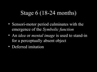 Stage 6 (18-24 months)
• Sensori-motor period culminates with the
emergence of the Symbolic function
• An idea or mental image is used to stand-in
for a perceptually absent object
• Deferred imitation
 