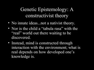 Genetic Epistemology: A
constructivist theory
• No innate ideas...not a nativist theory.
• Nor is the child a “tabula rasa” with the
“real” world out there waiting to be
discovered.
• Instead, mind is constructed through
interaction with the environment; what is
real depends on how developed one’s
knowledge is.
 
