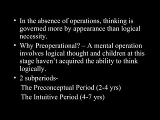 • In the absence of operations, thinking is
governed more by appearance than logical
necessity.
• Why Preoperational? – A mental operation
involves logical thought and children at this
stage haven’t acquired the ability to think
logically.
• 2 subperiods-
The Preconceptual Period (2-4 yrs)
The Intuitive Period (4-7 yrs)
 