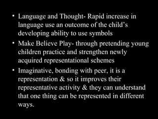 • Language and Thought- Rapid increase in
language use an outcome of the child’s
developing ability to use symbols
• Make Believe Play- through pretending young
children practice and strengthen newly
acquired representational schemes
• Imaginative, bonding with peer, it is a
representation & so it improves their
representative activity & they can understand
that one thing can be represented in different
ways.
 