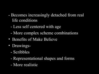 - Becomes increasingly detached from real
life conditions
- Less self centered with age
- More complex scheme combinations
• Benefits of Make Believe
• Drawings-
- Scribbles
- Representational shapes and forms
- More realistic
 