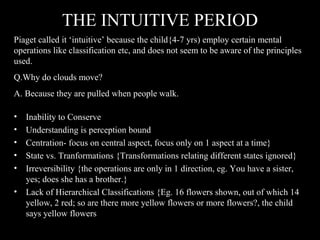 THE INTUITIVE PERIOD
• Inability to Conserve
• Understanding is perception bound
• Centration- focus on central aspect, focus only on 1 aspect at a time}
• State vs. Tranformations {Transformations relating different states ignored}
• Irreversibility {the operations are only in 1 direction, eg. You have a sister,
yes; does she has a brother.}
• Lack of Hierarchical Classifications {Eg. 16 flowers shown, out of which 14
yellow, 2 red; so are there more yellow flowers or more flowers?, the child
says yellow flowers
Piaget called it ‘intuitive’ because the child{4-7 yrs) employ certain mental
operations like classification etc, and does not seem to be aware of the principles
used.
Q.Why do clouds move?
A. Because they are pulled when people walk.
 