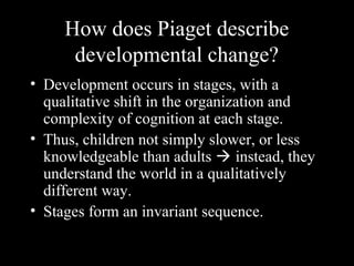 How does Piaget describe
developmental change?
• Development occurs in stages, with a
qualitative shift in the organization and
complexity of cognition at each stage.
• Thus, children not simply slower, or less
knowledgeable than adults  instead, they
understand the world in a qualitatively
different way.
• Stages form an invariant sequence.
 