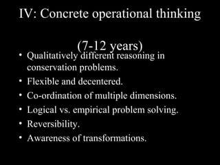 IV: Concrete operational thinking
(7-12 years)
• Qualitatively different reasoning in
conservation problems.
• Flexible and decentered.
• Co-ordination of multiple dimensions.
• Logical vs. empirical problem solving.
• Reversibility.
• Awareness of transformations.
 