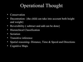 Operational Thought
• Conservation
• Decentration- {the child can take into account both height
and weight}
• Reversibility ( subtract and add can be done}
• Hierarchical Classification
• Seriation
• Transitive inference
• Spatial reasoning- Distance, Time & Speed and Directions
• Cognitive Maps
 