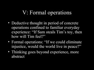 V: Formal operations
• Deductive thought in period of concrete
operations confined to familiar everyday
experience: “If Sam steals Tim’s toy, then
how will Tim feel?”
• Formal operations: “If we could eliminate
injustice, would the world live in peace?”
• Thinking goes beyond experience, more
abstract
 