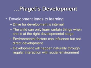 ……Piaget’s DevelopmentPiaget’s Development
• Development leads to learning
– Drive for development is internal
– The child can only learn certain things when
she is at the right developmental stage
– Environmental factors can influence but not
direct development
– Development will happen naturally through
regular interaction with social environment
 
