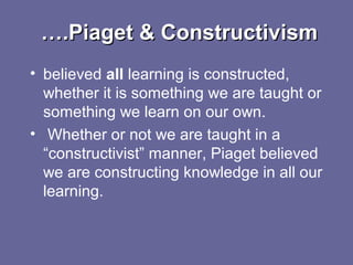 …….Piaget & Constructivism.Piaget & Constructivism
• believed all learning is constructed,
whether it is something we are taught or
something we learn on our own.
• Whether or not we are taught in a
“constructivist” manner, Piaget believed
we are constructing knowledge in all our
learning.
 