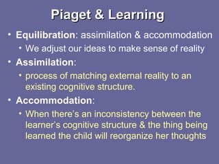 Piaget & LearningPiaget & Learning
• Equilibration: assimilation & accommodation
• We adjust our ideas to make sense of reality
• Assimilation:
• process of matching external reality to an
existing cognitive structure.
• Accommodation:
• When there’s an inconsistency between the
learner’s cognitive structure & the thing being
learned the child will reorganize her thoughts
 