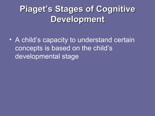 Piaget’s Stages of CognitivePiaget’s Stages of Cognitive
DevelopmentDevelopment
• A child’s capacity to understand certain
concepts is based on the child’s
developmental stage
 