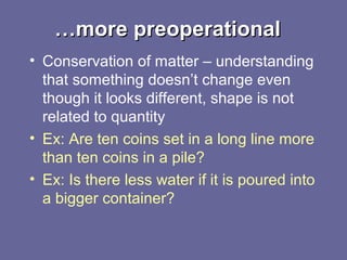 ……more preoperationalmore preoperational
• Conservation of matter – understanding
that something doesn’t change even
though it looks different, shape is not
related to quantity
• Ex: Are ten coins set in a long line more
than ten coins in a pile?
• Ex: Is there less water if it is poured into
a bigger container?
 