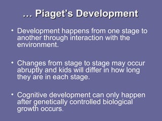 …… Piaget’s DevelopmentPiaget’s Development
• Development happens from one stage to
another through interaction with the
environment.
• Changes from stage to stage may occur
abruptly and kids will differ in how long
they are in each stage.
• Cognitive development can only happen
after genetically controlled biological
growth occurs.
 