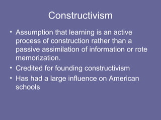 Constructivism
• Assumption that learning is an active
process of construction rather than a
passive assimilation of information or rote
memorization.
• Credited for founding constructivism
• Has had a large influence on American
schools
 