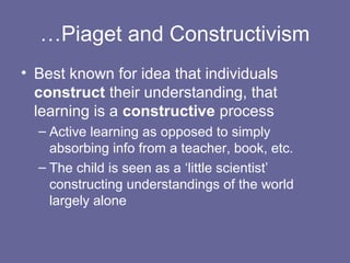 …Piaget and Constructivism
• Best known for idea that individuals
construct their understanding, that
learning is a constructive process
– Active learning as opposed to simply
absorbing info from a teacher, book, etc.
– The child is seen as a ‘little scientist’
constructing understandings of the world
largely alone
 