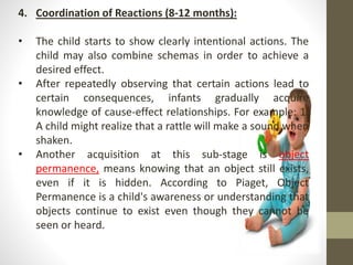 4. Coordination of Reactions (8-12 months):
• The child starts to show clearly intentional actions. The
child may also combine schemas in order to achieve a
desired effect.
• After repeatedly observing that certain actions lead to
certain consequences, infants gradually acquire
knowledge of cause-effect relationships. For example: 1.
A child might realize that a rattle will make a sound when
shaken.
• Another acquisition at this sub-stage is object
permanence, means knowing that an object still exists,
even if it is hidden. According to Piaget, Object
Permanence is a child's awareness or understanding that
objects continue to exist even though they cannot be
seen or heard.
 