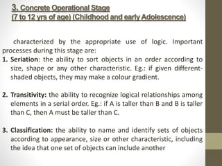 3. Concrete Operational Stage
(7 to 12 yrs of age) (Childhood and earlyAdolescence)
characterized by the appropriate use of logic. Important
processes during this stage are:
1. Seriation: the ability to sort objects in an order according to
size, shape or any other characteristic. Eg.: if given different-
shaded objects, they may make a colour gradient.
2. Transitivity: the ability to recognize logical relationships among
elements in a serial order. Eg.: if A is taller than B and B is taller
than C, then A must be taller than C.
3. Classification: the ability to name and identify sets of objects
according to appearance, size or other characteristic, including
the idea that one set of objects can include another
 