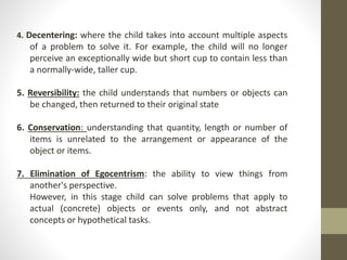 4. Decentering: where the child takes into account multiple aspects
of a problem to solve it. For example, the child will no longer
perceive an exceptionally wide but short cup to contain less than
a normally-wide, taller cup.
5. Reversibility: the child understands that numbers or objects can
be changed, then returned to their original state
6. Conservation: understanding that quantity, length or number of
items is unrelated to the arrangement or appearance of the
object or items.
7. Elimination of Egocentrism: the ability to view things from
another's perspective.
However, in this stage child can solve problems that apply to
actual (concrete) objects or events only, and not abstract
concepts or hypothetical tasks.
 