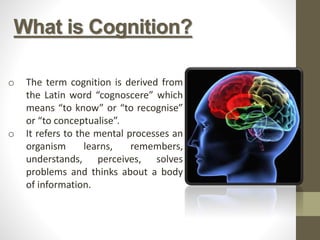 o The term cognition is derived from
the Latin word “cognoscere” which
means “to know” or “to recognise”
or “to conceptualise”.
o It refers to the mental processes an
organism learns, remembers,
understands, perceives, solves
problems and thinks about a body
of information.
What is Cognition?
 