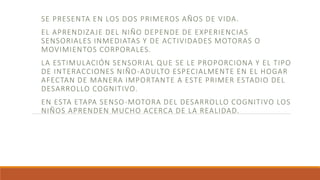 SE PRESENTA EN LOS DOS PRIMEROS AÑOS DE VIDA.
EL APRENDIZAJE DEL NIÑO DEPENDE DE EXPERIENCIAS
SENSORIALES INMEDIATAS Y DE ACTIVIDADES MOTORAS O
MOVIMIENTOS CORPORALES.
LA ESTIMULACIÓN SENSORIAL QUE SE LE PROPORCIONA Y EL TIPO
DE INTERACCIONES NIÑO-ADULTO ESPECIALMENTE EN EL HOGAR
AFECTAN DE MANERA IMPORTANTE A ESTE PRIMER ESTADIO DEL
DESARROLLO COGNITIVO.
EN ESTA ETAPA SENSO-MOTORA DEL DESARROLLO COGNITIVO LOS
NIÑOS APRENDEN MUCHO ACERCA DE LA REALIDAD.
 