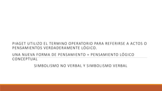 PIAGET UTILIZO EL TERMINO OPERATORIO PARA REFERIRSE A ACTOS O
PENSAMIENTOS VERDADERAMENTE LÓGICO.
UNA NUEVA FORMA DE PENSAMIENTO = PENSAMIENTO LÓGICO
CONCEPTUAL
SIMBOLISMO NO VERBAL Y SIMBOLISMO VERBAL
 