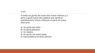 Ejemplo:
Si todos los gorilas de nueve años fueran médicos y si
perro y gorila fueran dos palabras que significan
exactamente lo mismo, entonces un perro de nueve
años seria:
a) Un gorila que ladra.
b) Un gorila pequeño.
c) Un medico.
d) Un gorila con cuatro patas.
e) Este problema no tiene solución.
 