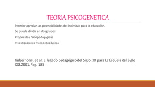 TEORIAPSICOGENETICA
Permite apreciar las potencialidades del individuo para la educación.
Se puede dividir en dos grupos:
Propuestas Psicopedagógicas
Investigaciones Psicopedagógicas
Imbernon F. et al. El legado pedagógico del Siglo XX para La Escuela del Siglo
XXI.2001. Pag. 185
 