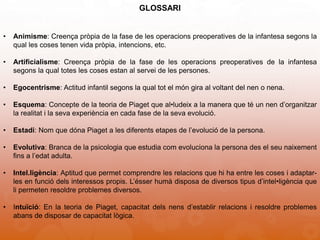 GLOSSARI
• Animisme: Creença pròpia de la fase de les operacions preoperatives de la infantesa segons la
qual les coses tenen vida pròpia, intencions, etc.
• Artificialisme: Creença pròpia de la fase de les operacions preoperatives de la infantesa
segons la qual totes les coses estan al servei de les persones.
• Egocentrisme: Actitud infantil segons la qual tot el món gira al voltant del nen o nena.
• Esquema: Concepte de la teoria de Piaget que al•ludeix a la manera que té un nen d’organitzar
la realitat i la seva experiència en cada fase de la seva evolució.
• Estadi: Nom que dóna Piaget a les diferents etapes de l’evolució de la persona.
• Evolutiva: Branca de la psicologia que estudia com evoluciona la persona des el seu naixement
fins a l’edat adulta.
• Intel.ligència: Aptitud que permet comprendre les relacions que hi ha entre les coses i adaptar-
les en funció dels interessos propis. L’ésser humà disposa de diversos tipus d’intel•ligència que
li permeten resoldre problemes diversos.
• Intuïció: En la teoria de Piaget, capacitat dels nens d’establir relacions i resoldre problemes
abans de disposar de capacitat lògica.
 