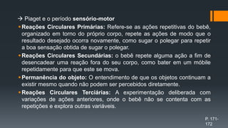  Piaget e o período sensório-motor
Reações Circulares Primárias: Refere-se as ações repetitivas do bebê,
organizado em torno do próprio corpo, repete as ações de modo que o
resultado desejado ocorra novamente, como sugar o polegar para repetir
a boa sensação obtida de sugar o polegar.
Reações Circulares Secundárias: o bebê repete alguma ação a fim de
desencadear uma reação fora do seu corpo, como bater em um móbile
repetidamente para que este se mova.
Permanência do objeto: O entendimento de que os objetos continuam a
existir mesmo quando não podem ser percebidos diretamente.
Reações Circulares Terciárias: A experimentação deliberada com
variações de ações anteriores, onde o bebê não se contenta com as
repetições e explora outras variáveis.
P. 171-
172
 