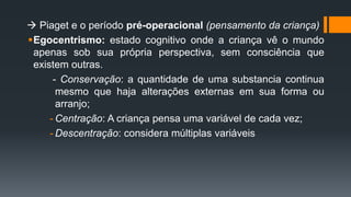  Piaget e o período pré-operacional (pensamento da criança)
Egocentrismo: estado cognitivo onde a criança vê o mundo
apenas sob sua própria perspectiva, sem consciência que
existem outras.
- Conservação: a quantidade de uma substancia continua
mesmo que haja alterações externas em sua forma ou
arranjo;
- Centração: A criança pensa uma variável de cada vez;
- Descentração: considera múltiplas variáveis
 