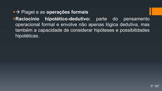  Piaget e as operações formais
Raciocínio hipotético-dedutivo: parte do pensamento
operacional formal e envolve não apenas lógica dedutiva, mas
também a capacidade de considerar hipóteses e possibilidades
hipotéticas.
P. 187
 