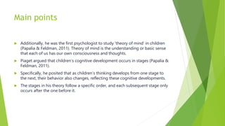 Main points
 Additionally, he was the first psychologist to study ‘theory of mind’ in children
(Papalia & Feldman, 2011). Theory of mind is the understanding or basic sense
that each of us has our own consciousness and thoughts.
 Piaget argued that children’s cognitive development occurs in stages (Papalia &
Feldman, 2011).
 Specifically, he posited that as children’s thinking develops from one stage to
the next, their behavior also changes, reflecting these cognitive developments.
 The stages in his theory follow a specific order, and each subsequent stage only
occurs after the one before it.
 