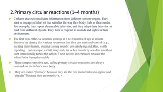 2.Primary circular reactions (1–4 months)
 Children start to consolidate information from different sensory organs. They
start to engage in behavior that satisfies the way their body feels or their needs.
For example, they repeat pleasurable behaviors, and they adapt their behavior to
feed from different objects. They turn to respond to sounds and sights in their
environment.
 The first non-reflexive schemes emerge at 1 to 4 months of age as infants
discover by chance that various responses that they can emit and control (e.g.,
sucking their thumbs, making cooing sounds) are satisfying and, thus, worth
repeating. For example, a child may suck his or her thumb by accident and then
later intentionally repeat the action. These actions are repeated because the
infant finds them pleasurable
 These simple repetitive acts, called primary circular reactions, are always
centered on the infant’s own body.
 They are called “primary” because they are the first motor habits to appear and
“circular” because they are repetitive. +
 