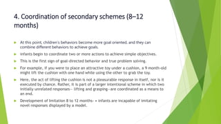 4. Coordination of secondary schemes (8–12
months)
 At this point, children’s behaviors become more goal oriented, and they can
combine different behaviors to achieve goals.
 infants begin to coordinate two or more actions to achieve simple objectives.
 This is the first sign of goal-directed behavior and true problem solving.
 For example, if you were to place an attractive toy under a cushion, a 9 month-old
might lift the cushion with one hand while using the other to grab the toy.
 Here, the act of lifting the cushion is not a pleasurable response in itself, nor is it
executed by chance. Rather, it is part of a larger intentional scheme in which two
initially unrelated responses— lifting and grasping—are coordinated as a means to
an end.
 Development of Imitation 8 to 12 months- • infants are incapable of imitating
novel responses displayed by a model.
 